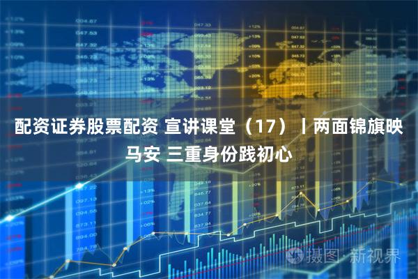 配资证券股票配资 宣讲课堂（17）丨两面锦旗映马安 三重身份践初心