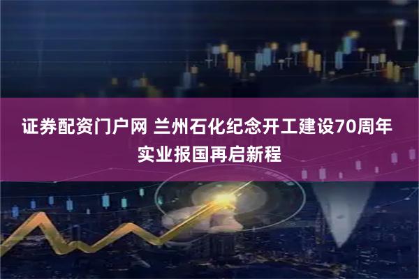 证券配资门户网 兰州石化纪念开工建设70周年 实业报国再启新程
