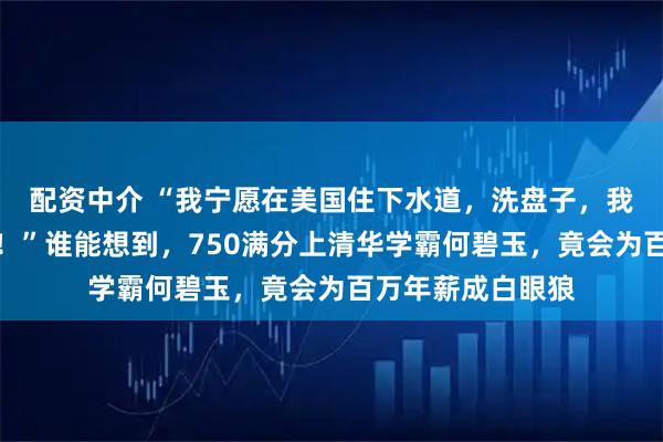 配资中介 “我宁愿在美国住下水道，洗盘子，我也绝不会回中国！”谁能想到，750满分上清华学霸何碧玉，竟会为百万年薪成白眼狼