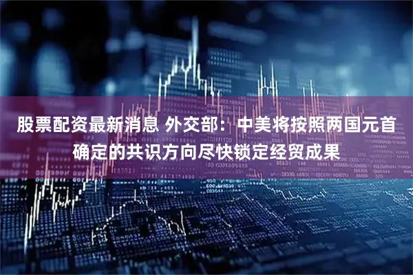 股票配资最新消息 外交部：中美将按照两国元首确定的共识方向尽快锁定经贸成果