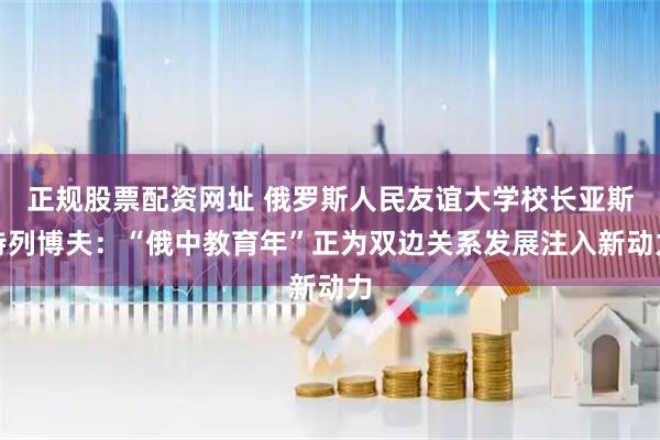 正规股票配资网址 俄罗斯人民友谊大学校长亚斯特列博夫：“俄中教育年”正为双边关系发展注入新动力