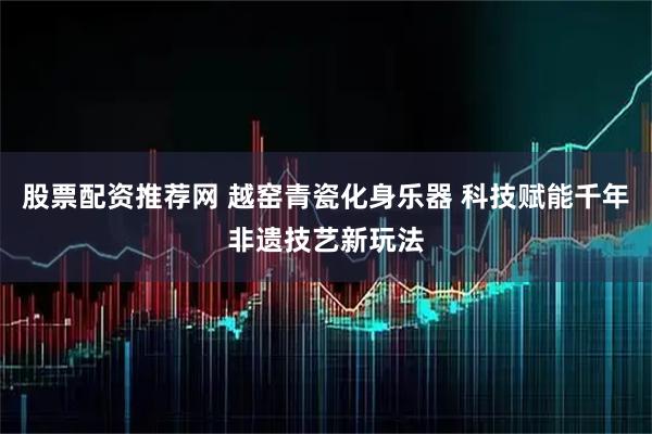 股票配资推荐网 越窑青瓷化身乐器 科技赋能千年非遗技艺新玩法