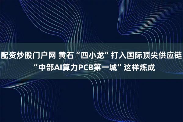 配资炒股门户网 黄石“四小龙”打入国际顶尖供应链  “中部AI算力PCB第一城”这样炼成