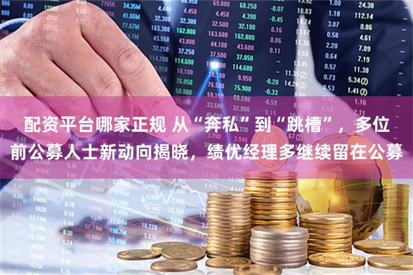 配资平台哪家正规 从“奔私”到“跳槽”，多位前公募人士新动向揭晓，绩优经理多继续留在公募