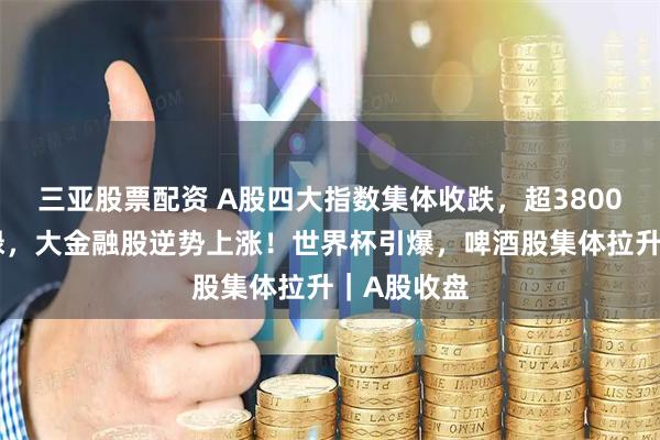 三亚股票配资 A股四大指数集体收跌，超3800只个股飘绿，大金融股逆势上涨！世界杯引爆，啤酒股集体拉升｜A股收盘